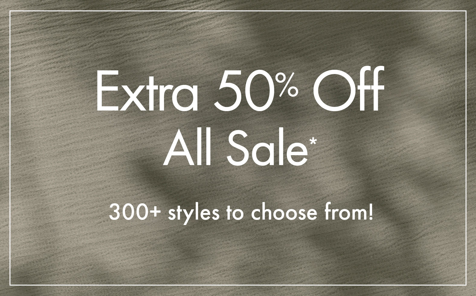 Extra 50% Off All Sale* | 300+ styles to choose from!