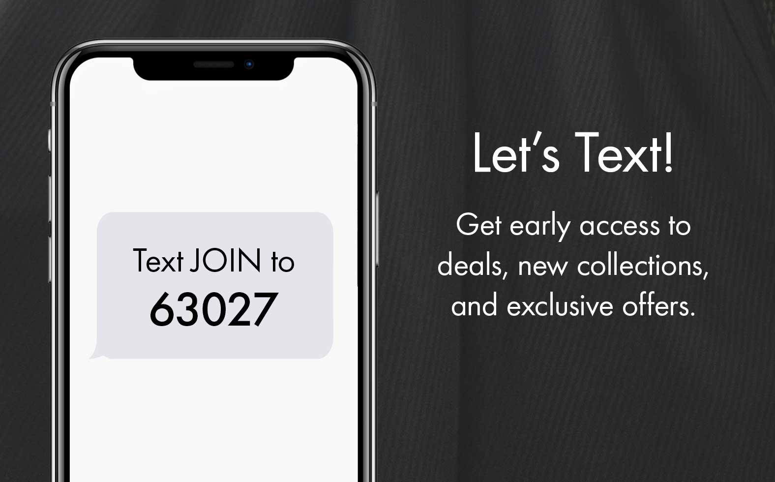 Text JOIN to 63027 to get early access to deals, new collections, and exclusive offers.